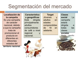 Segmentación del mercado
Localización de
la campaña
Es una campaña
de carácter
nacional, debido
a que la campaña
trata de
promocionar el
producto en
diferentes en
diferentes
estados del
territorio nacional.
Característica
s geográficas
Está dirigida
principalmente
adultos
consumidores
de café a nivel
regional y
nacional.
Target
Jóvenes y
adultos en
edades
comprendidas
de 18 en
adelante.
Clases
social La
campaña
estará
dirigida a
todas las
clases
sociales
(baja, media
y media-
alta).
 