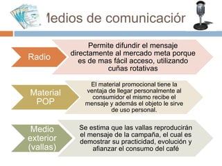 Medios de comunicación
Radio
Permite difundir el mensaje
directamente al mercado meta porque
es de mas fácil acceso, utilizando
cuñas rotativas
Material
POP
El material promocional tiene la
ventaja de llegar personalmente al
consumidor el mismo recibe el
mensaje y además el objeto le sirve
de uso personal.
Medio
exterior
(vallas)
Se estima que las vallas reproducirán
el mensaje de la campaña, el cual es
demostrar su practicidad, evolución y
afianzar el consumo del café
 