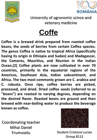 Coffe
.
University of agronomic scince andUniversity of agronomic scince and
vetenary medicinevetenary medicine
Coffee is a brewed drink prepared from roasted coffee
beans, the seeds of berries from certain Coffea species.
The genus Coffea is native to tropical Africa (specifically
having its origin in Ethiopia and Sudan) and Madagascar,
the Comoros, Mauritius, and Réunion in the Indian
Ocean.[2] Coffee plants are now cultivated in over 70
countries, primarily in the equatorial regions of the
Americas, Southeast Asia, Indian subcontinent, and
Africa. The two most commonly grown are C. arabica and
C. robusta. Once ripe, coffee berries are picked,
processed, and dried. Dried coffee seeds (referred to as
"beans") are roasted to varying degrees, depending on
the desired flavor. Roasted beans are ground and then
brewed with near-boiling water to produce the beverage
known as coffee.
Coordonating teacherCoordonating teacher
Mihai DanielMihai Daniel
FrumuseluFrumuselu Student Cristocia LucianStudent Cristocia Lucian
Group 8112Group 8112
 
