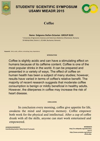 Coffee
Name Dalgeanu Stefan-Octavian GROUP 8103
1
University of Agronomic Sciences and Veterinary Medicine of Bucharest, Romania
59 Mărăști Blvd, District 1, 011464, Bucharest, Romania
Keywords: drink, acidic, caffeine, stimulating, keep, dependance
INTRODUCTION
Coffee is slightly acidic and can have a stimulating effect on
humans because of its caffeine content. Coffee is one of the
most popular drinks in the world. It can be prepared and
presented in a variety of ways. The effect of coffee on
human health has been a subject of many studies; however,
results have varied in terms of coffee's relative benefit. The
majority of recent research suggests that moderate coffee
consumption is benign or mildly beneficial in healthy adults.
However, the diterpenes in coffee may increase the risk of
heart disease.
CONCLUSIONS
ACKNOWLEDGEMENTS
Coordinating teacher: Mihai Daniel Frumușelu
REFERENCES
http://ro.wikipedia.org/wiki/Cafea,
eva.ro,
http://www.sanatate.org/cafeaua-
efecte.php.
STUDENTS’ SCIENTIFIC SYMPOSIUM
USAMV MIEADR 2015
In conclusion every morning, coffee give appetite for life,
awakens the mind and improves memory. Coffee empower
both work for the physical and intellectual. After a cup of coffee
drunk with all the skills, anyone can start work entertained and
empowered.
 
