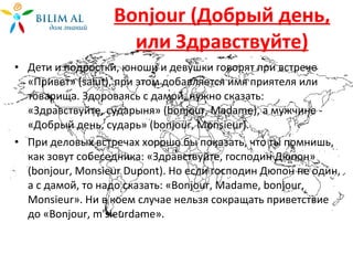 Bonjour  (Добрый день, или Здравствуйте) Дети и подростки, юноши и девушки говорят при встрече «Привет» ( salut ), при этом добавляется имя приятеля или товарища. Здороваясь с дамой, нужно сказать: «Здравствуйте, сударыня» ( bonjour ,  Madame ), а мужчине - «Добрый день, сударь» ( bonjour ,  Monsieur ). При деловых встречах хорошо бы показать, что ты помнишь, как зовут собеседника: «Здравствуйте, господин Дюпон» ( bonjour ,  Monsieur Dupont ). Но если господин Дюпон не один, а с дамой, то надо сказать: « Bonjour ,  Madame ,  bonjour ,  Monsieur ». Ни в коем случае нельзя сокращать приветствие до « Bonjour ,  m ' sieurdame » . 