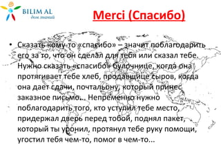 Merci  ( C пасибо) Сказать кому-то «спасибо» – значит поблагодарить его за то, что он сделал для тебя или сказал тебе. Нужно сказать «спасибо» булочнице, когда она протягивает тебе хлеб, продавщице сыров, когда она дает сдачи, почтальону, который принес заказное письмо... Непременно нужно поблагодарить того, кто уступил тебе место, придержал дверь перед тобой, поднял пакет, который ты уронил, протянул тебе руку помощи, угостил тебя чем-то, помог в чем-то... 