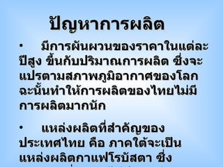 มีการผันผวนของราคาในแต่ละปีสูง ขึ้นกับปริมาณการผลิต ซึ่งจะแปรตามสภาพภูมิอากาศของโลก  ฉะนั้นทำให้การผลิตของไทยไม่มีการผลิตมากนัก แหล่งผลิตที่สำคัญของประเทศไทย คือ ภาคใต้จะเป็นแหล่งผลิตกาแฟโรบัสตา ซึ่งคุณภาพต่ำราคาไม่ดี  แหล่งผลิตกาแฟอาราบิกาซึ่งอยู่ทางภาคเหนือ  กำลังการผลิตยังต่ำไม่เพียงพอสำหรับใช้ในประเทศ ปัญหาการผลิต 