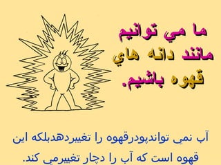 آب نمي تواندپودرقهوه را تغييردهدبلكه اين قهوه است كه آب را دچار تغييرمي كند . ما مي توانيم مانند   دانه هاي قهوه   باشيم . 