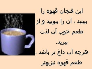 اين فنجان قهوه را ببينيد ، آن را ببوييد و از طعم خوب آن لذت ببريد . هرچه آب داغ تر باشد   ، طعم قهوه نيزبهتر خواهد بود . 
