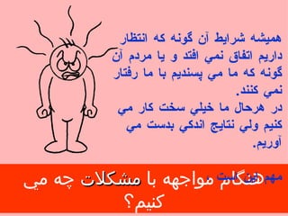 هنگام مواجهه با  مشكلات  چه مي كنيم؟ هميشه شرايط آن گونه كه انتظار داريم اتفاق نمي افتد و   يا مردم آن گونه كه ما مي پسنديم با ما رفتار نمي كنند . در هرحال ما خيلي سخت كار مي كنيم ولي نتايج اندكي بدست مي آوريم . مهم اين است ، 