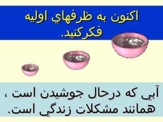 اكنون به ظرفهاي اوليه فكركنيد . آبي كه درحال جوشيدن است ، همانند مشكلات زندگي است . 