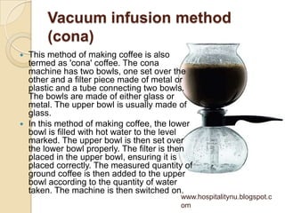 Vacuum infusion method
       (cona)
 This method of making coffee is also
  termed as 'cona' coffee. The cona
  machine has two bowls, one set over the
  other and a filter piece made of metal or
  plastic and a tube connecting two bowls.
  The bowls are made of either glass or
  metal. The upper bowl is usually made of
  glass.
 In this method of making coffee, the lower
  bowl is filled with hot water to the level
  marked. The upper bowl is then set over
  the lower bowl properly. The filter is then
  placed in the upper bowl, ensuring it is
  placed correctly. The measured quantity of
  ground coffee is then added to the upper
  bowl according to the quantity of water
  taken. The machine is then switched on.
                                          www.hospitalitynu.blogspot.c
                                          om
 