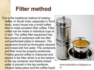 Filter method
This is the traditional method of making
  coffee. In South India, especially in Tamil
  Nadu, every house has a small coffee
  filter to make excellent filter coffee. Filter
  coffee can be made in individual cups or
  in bulk. The coffee filter equipment has
  two pieces of containers with the filter
  unit (perforated plate) in between. The
  equipment should be thoroughly cleaned
  and rinsed with hot water. The containers
  and filter must be properly positioned.
  Freshly ground coffee is measured and
  placed in the filter which is at the bottom
  of the top container and freshly boiled
  water is poured in the top container.            www.hospitalitynu.blogspot.co
  Infusion takes place and the coffee liquid       m
 