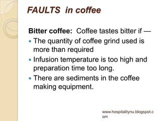 FAULTS in coffee

Bitter coffee: Coffee tastes bitter if —
 The quantity of coffee grind used is
  more than required
 Infusion temperature is too high and
  preparation time too long.
 There are sediments in the coffee
  making equipment.


                        www.hospitalitynu.blogspot.c
                        om
 