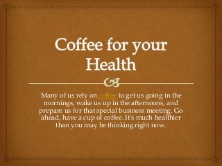 Many of us rely on coffee to get us going in the
 mornings, wake us up in the afternoons, and
prepare us for that special business meeting. Go
ahead, have a cup of coffee. It's much healthier
     than you may be thinking right now.
 