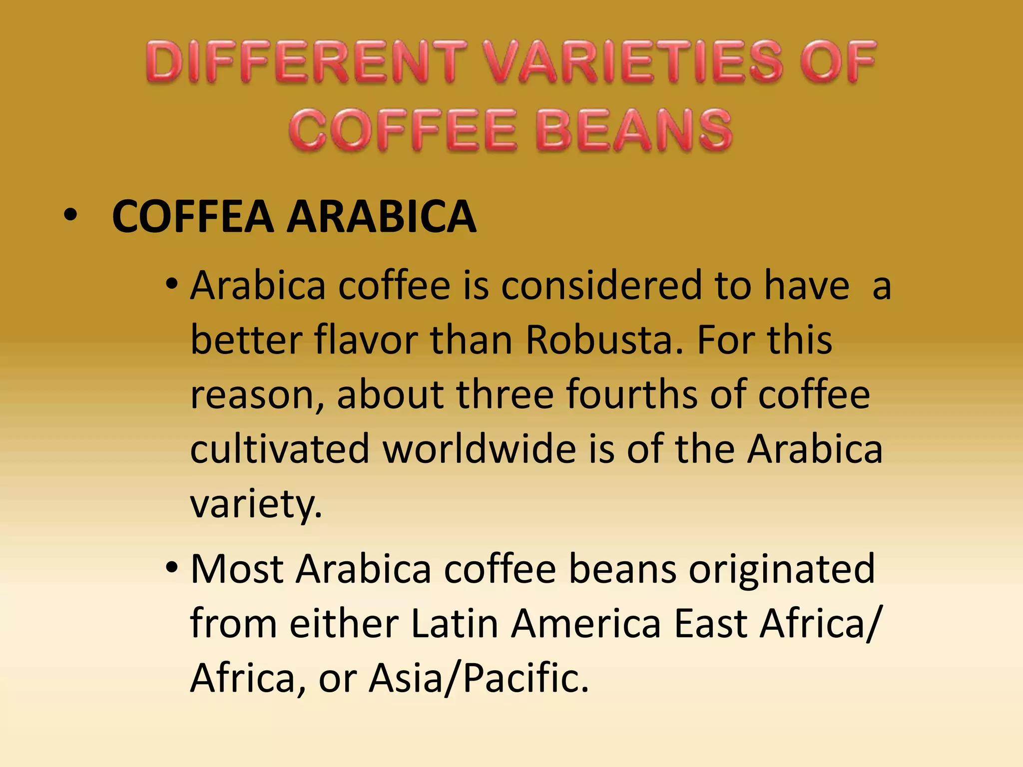 • COFFEA ARABICA
• Arabica coffee is considered to have a
better flavor than Robusta. For this
reason, about three fourths of coffee
cultivated worldwide is of the Arabica
variety.
• Most Arabica coffee beans originated
from either Latin America East Africa/
Africa, or Asia/Pacific.

 