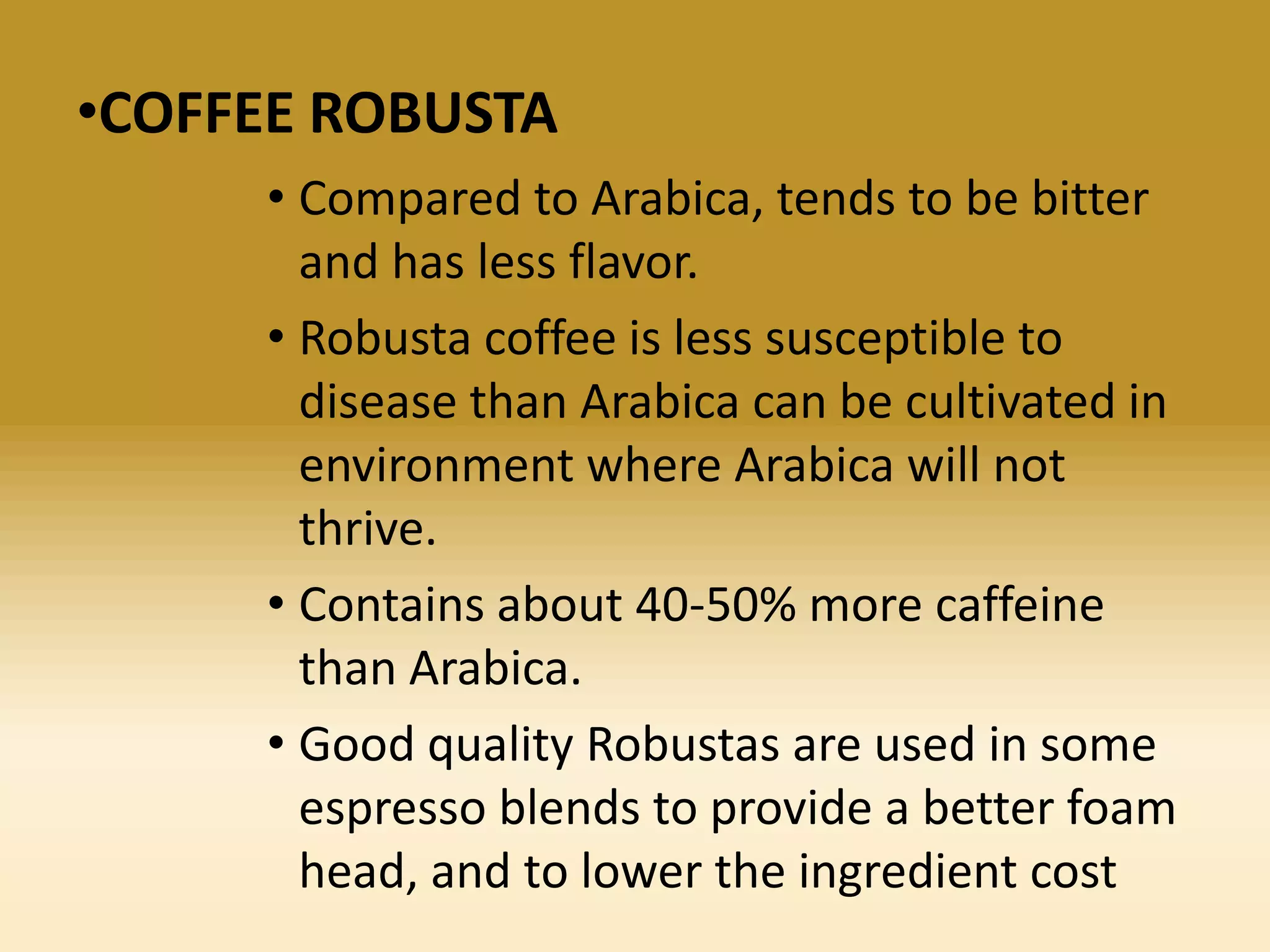 •COFFEE ROBUSTA
• Compared to Arabica, tends to be bitter
and has less flavor.
• Robusta coffee is less susceptible to
disease than Arabica can be cultivated in
environment where Arabica will not
thrive.
• Contains about 40-50% more caffeine
than Arabica.
• Good quality Robustas are used in some
espresso blends to provide a better foam
head, and to lower the ingredient cost

 