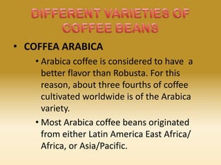 • COFFEA ARABICA
• Arabica coffee is considered to have a
better flavor than Robusta. For this
reason, about three fourths of coffee
cultivated worldwide is of the Arabica
variety.
• Most Arabica coffee beans originated
from either Latin America East Africa/
Africa, or Asia/Pacific.

 