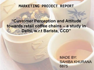 MARKETING PROJECT REPORT
“Customer Perception and Attitude
towards retail coffee chains – a study in
Delhi, w.r.t Barista, CCD”
MADE BY:
SAHIBA KHURANA
6875
 