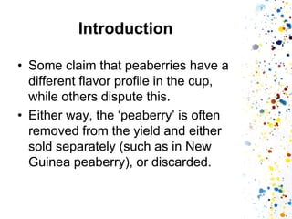 Introduction 
•Some claim that peaberries have a different flavor profile in the cup, while others dispute this. 
•Either way, the ‘peaberry’ is often removed from the yield and either sold separately (such as in New Guinea peaberry), or discarded.  