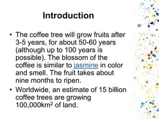 Introduction 
•The coffee tree will grow fruits after 3-5 years, for about 50-60 years (although up to 100 years is possible). The blossom of the coffee is similar to jasmine in color and smell. The fruit takes about nine months to ripen. 
•Worldwide, an estimate of 15 billion coffee trees are growing 100,000km2 of land.  