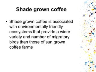 Shade grown coffee 
•Shade grown coffee is associated with environmentally friendly ecosystems that provide a wider variety and number of migratory birds than those of sun grown coffee farms  