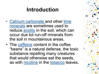 Introduction 
•Calcium carbonate and other lime minerals are sometimes used to reduce acidity in the soil, which can occur due tot run-off minerals from the soil in mountainous areas. 
•The caffeine content in the coffee “beans” is a natural defense, the toxic substance repelling many creatures that would otherwise eat the seeds, as with nicotine in the tobacco leaves.  
