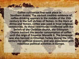 Coffee cultivation first took place in
Southern Arabia; The earliest credible evidence of
coffee-drinking appears in the middle of the 15th
century in the Sufi shrines of Yemen. In the Horn of
Africa and Yemen, coffee was used in local religious
ceremonies. As these ceremonies conflicted with the
beliefs of the Christian church, the Ethiopian
Church banned the secular consumption of coffee
until the reign of Emperor Menelik II. The beverage
was also banned in Ottoman Turkey during the 17th
century for political reasons, and was associated with
rebellious political activities in Europe.
 