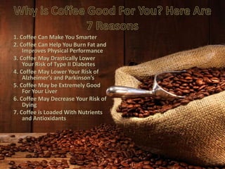 1. Coffee Can Make You Smarter
2. Coffee Can Help You Burn Fat and
Improves Physical Performance
3. Coffee May Drastically Lower
Your Risk of Type II Diabetes
4. Coffee May Lower Your Risk of
Alzheimer’s and Parkinson’s
5. Coffee May be Extremely Good
For Your Liver
6. Coffee May Decrease Your Risk of
Dying
7. Coffee is Loaded With Nutrients
and Antioxidants
 