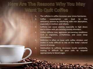 1. The caffeine in coffee increases your stress hormones.
2. Coffee consumption can lead to iron
deficiency anemia by interfering with iron absorption,
especially in mothers and infants.
3. Caffeine can cause anxiety, especially in high doses
and in those with pre-existing anxiety disorders.
4. Coffee caffeine may aggravate pre-existing conditions
such as migraines, arrhythmias, and cause sleep
disturbances.
5. Addiction is often an issue with coffee drinkers and
makes it really difficult to rely on the body's natural
source of energy.
6. Habituation to caffeine decreases insulin sensitivity,
making it difficult for your cells to respond
appropriately to blood sugar.
 