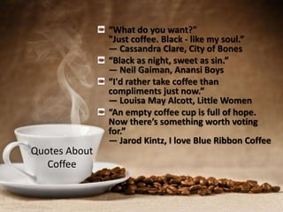 Quotes About
Coffee
“What do you want?"
"Just coffee. Black - like my soul.”
― Cassandra Clare, City of Bones
“Black as night, sweet as sin.”
― Neil Gaiman, Anansi Boys
“I'd rather take coffee than
compliments just now.”
― Louisa May Alcott, Little Women
“An empty coffee cup is full of hope.
Now there’s something worth voting
for.”
― Jarod Kintz, I love Blue Ribbon Coffee
 