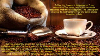 Coffee is a brewed drink prepared from
roasted coffee beans, which are the seeds
ofberries from the Coffea plant. The Coffeaplant
is native to subtropical Africa and some islands
in southern Asia.
Coffee is slightly acidic and can have a stimulating effect on humans because of its
caffeine content. Coffee is one of the most popular drinks in the world. It can be prepared
and presented in a variety of ways (e.g., espresso, cappuccino, cafe latte, etc.). It is usually
served hot, although iced coffee is also served. The majority of recent research suggests
that moderate coffee consumption is benign or mildly beneficial in healthy adults.
 