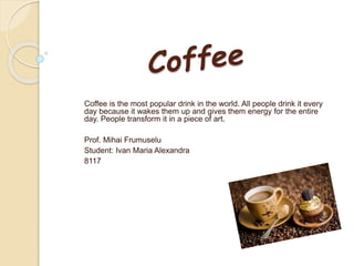Coffee is the most popular drink in the world. All people drink it every
day because it wakes them up and gives them energy for the entire
day. People transform it in a piece of art.
Prof. Mihai Frumuselu
Student: Ivan Maria Alexandra
8117
 
