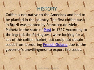HISTORY
Coffee is not native to the Americas and had to
be planted in the country. The first coffee bush
in Brazil was planted by Francisco de Melo
Palheta in the state of Pará in 1727.According to
the legend, the Portuguese were looking for a
cut of the coffee market, but could not obtain
seeds from bordering French Guiana due to the
governor's unwillingness to export the seeds.
4
LOYOLA SCHOOL, JAMSHEDPUR
 