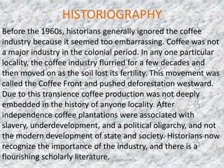 HISTORIOGRAPHY
Before the 1960s, historians generally ignored the coffee
industry because it seemed too embarrassing. Coffee was not
a major industry in the colonial period. In any one particular
locality, the coffee industry flurried for a few decades and
then moved on as the soil lost its fertility. This movement was
called the Coffee Front and pushed deforestation westward.
Due to this transience coffee production was not deeply
embedded in the history of anyone locality. After
independence coffee plantations were associated with
slavery, underdevelopment, and a political oligarchy, and not
the modern development of state and society. Historians now
recognize the importance of the industry, and there is a
flourishing scholarly literature. 7LOYOLA SCHOOL, JAMSHEDPUR
 