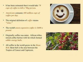 • It has been estimated that it would take 70
cups of coffee to kill a 70kg person.
• Americans consume 400 million cups of
coffee per day.
• The original definition of coffee means
"wine.“
• The world's most expensive coffee is $600 a
pound.
• Originally coffee was eaten . African tribes
mixed coffee berries with fat which formed
edible energy balls.
• All coffee in the world grows in the Bean
Belt. Bean belt is the area between the
Tropics of Cancer and Capricorn.
 