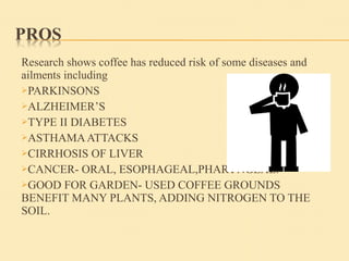 Research shows coffee has reduced risk of some diseases and
ailments including
PARKINSONS
ALZHEIMER’S
TYPE II DIABETES
ASTHAMAATTACKS
CIRRHOSIS OF LIVER
CANCER- ORAL, ESOPHAGEAL,PHARYNGEAL.
GOOD FOR GARDEN- USED COFFEE GROUNDS
BENEFIT MANY PLANTS, ADDING NITROGEN TO THE
SOIL.
 
