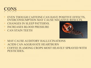  EVEN THOUGH CAFFEINE CAN HAVE POSITIVE EFFECTS,
OVERCONSUMPTION MAY CAUSE NEGATIVE RESULTS.
 CHANGES IN SLEEP PATTERNS.
 INCREASES BLOOD PRESSURE
 CAN STAIN TEETH
 MAY CAUSE AUDITORY HALLUCINATIONS
 ACIDS CAN AGGRAVATE HEARTBURN
 COFFEE IS AMONG CROPS MOST HEAVILY SPRAYED WITH
PESTICIDES.
 