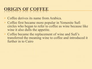  Coffee derives its name from Arabica.
 Coffee first became more popular in Yemenite Sufi
circles who began to refer to coffee as wine because like
wine it also dulls the appetite.
 Coffee became the replacement of wine and Sufi’s
transferred the meaning wine to coffee and introduced it
further in to Cairo
 