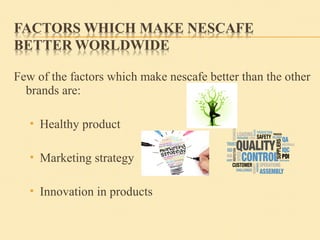 Few of the factors which make nescafe better than the other
brands are:
 Healthy product
 Marketing strategy
 Innovation in products
 