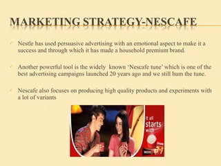  Nestle has used persuasive advertising with an emotional aspect to make it a
success and through which it has made a household premium brand.
 Another powerful tool is the widely known ‘Nescafe tune’ which is one of the
best advertising campaigns launched 20 years ago and we still hum the tune.
 Nescafe also focuses on producing high quality products and experiments with
a lot of variants
 