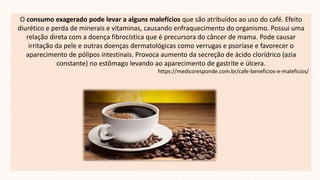 O consumo exagerado pode levar a alguns malefícios que são atribuídos ao uso do café. Efeito
diurético e perda de minerais e vitaminas, causando enfraquecimento do organismo. Possui uma
relação direta com a doença fibrocística que é precursora do câncer de mama. Pode causar
irritação da pele e outras doenças dermatológicas como verrugas e psoríase e favorecer o
aparecimento de pólipos intestinais. Provoca aumento da secreção de ácido clorídrico (azia
constante) no estômago levando ao aparecimento de gastrite e úlcera.
https://medicoresponde.com.br/cafe-beneficios-e-maleficios/
 
