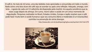 O café é, há mais de mil anos, uma das bebidas mais apreciadas e consumidas em todo o mundo.
Nada como uma boa xícara de café seja ao acordar ou após uma refeição. Adoçado, amargo, com
leite... à gosto de cada um! O cafezinho dá disposição pela manhã, tira aquela sonolência que às
vezes surge depois do almoço. Em suma, reúne sabor e saúde em um único momento de
degustação. Pesquisas realizadas no Brasil, Estados Unidos, Europa e Japão revelam que o café
pode fazer muito bem à saúde humana e que seu consumo diário e moderado (3 a 4 xícaras/dia)
contribui na prevenção de várias doenças.
http://www.abic.com.br/publique/cgi/cgilua.exe/sys/start.htm?sid=279
 