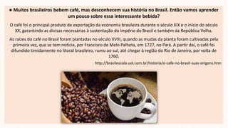 ● Muitos brasileiros bebem café, mas desconhecem sua história no Brasil. Então vamos aprender
um pouco sobre essa interessante bebida?
O café foi o principal produto de exportação da economia brasileira durante o século XIX e o início do século
XX, garantindo as divisas necessárias à sustentação do Império do Brasil e também da República Velha.
As raízes do café no Brasil foram plantadas no século XVIII, quando as mudas da planta foram cultivadas pela
primeira vez, que se tem notícia, por Francisco de Melo Palheta, em 1727, no Pará. A partir daí, o café foi
difundido timidamente no litoral brasileiro, rumo ao sul, até chegar à região do Rio de Janeiro, por volta de
1760.
http://brasilescola.uol.com.br/historia/o-cafe-no-brasil-suas-origens.htm
 