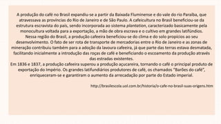 A produção do café no Brasil expandiu-se a partir da Baixada Fluminense e do vale do rio Paraíba, que
atravessava as províncias do Rio de Janeiro e de São Paulo. A cafeicultura no Brasil beneficiou-se da
estrutura escravista do país, sendo incorporada ao sistema plantation, caracterizado basicamente pela
monocultura voltada para a exportação, a mão de obra escrava e o cultivo em grandes latifúndios.
Nessa região do Brasil, a produção cafeeira beneficiou-se do clima e do solo propícios ao seu
desenvolvimento. O fato de ser rota de transporte de mercadorias entre o Rio de Janeiro e as zonas de
mineração contribuiu também para a adoção da lavoura cafeeira, já que parte das terras estava desmatada,
facilitando inicialmente a introdução das roças de café e beneficiando o escoamento da produção através
das estradas existentes.
Em 1836 e 1837, a produção cafeeira superou a produção açucareira, tornando o café o principal produto de
exportação do Império. Os grandes latifundiários produtores de café, os chamados “Barões do café”,
enriqueceram-se e garantiram o aumento da arrecadação por parte do Estado imperial.
http://brasilescola.uol.com.br/historia/o-cafe-no-brasil-suas-origens.htm
 