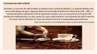 ● Consumo de café no Brasil
No Brasil, o consumo de café também se destaca entre as demais bebidas, é a segunda bebida mais
consumida depois da água. Segundo dados da Associação Brasileira da Indústria de Café - ABIC, o
mercado brasileiro representa 14% da demanda mundial, com um consumo de 4,27 kg de café
torrado por habitante/ano, ou seja, quase 70 L para cada brasileiro. Esse alimento faz parte irrestrita
da nossa cultura alimentar em suas mais diversas formas e composições gastronômicas.
https://www.directfacil.com.br/blog/cafe-maiores-empreendedorismo-no-brasil.
 