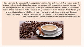 Com a correria das grandes cidades, as pessoas se alimentam cada vez mais fora de seus lares. O
costume está se estendendo também para o consumo do café, bebida consumida por cerca de 97%
da população brasileira. De acordo com a associação brasileira da indústria do café, o consumo da
bebida fora de casa cresceu 307% de 2006 a 2012, aumentando assim o número de cafeterias, que
se beneficiou muito com os hábitos da vida moderna e o profissional, vê se a cada dia novas
oportunidades de trabalho, com a valorização da profissão e o crescimento de empregos.
https://www.directfacil.com.br/blog/cafe-maiores-empreendedorismo-no-brasil.
 
