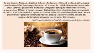 De acordo com a Associação Brasileira de Bares e Restaurantes (Abrasel), o setor da cafeteria gera
mais de dois milhões de empregos diretos no país em mais de 1 milhão de estabelecimentos pelo
Brasil. Dentro da gastronomia, a cafeteria é uma grande porta para o mercado de trabalho,
responsável por 15% dos primeiros empregos dos brasileiros. Com o histórico do desenvolvimento
do café no Brasil durante séculos, o país tornou-se um referencial mundial em produção de café e o
crescimento do consumo no mercado interno é propicio ao desenvolvimento do nicho das
cafeterias, tanto tradicionais quanto com conceitos diferenciados.
https://www.directfacil.com.br/blog/cafe-maiores-empreendedorismo-no-brasil.
 