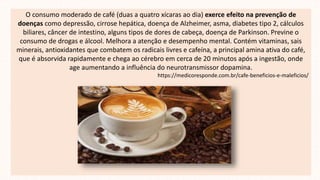 O consumo moderado de café (duas a quatro xícaras ao dia) exerce efeito na prevenção de
doenças como depressão, cirrose hepática, doença de Alzheimer, asma, diabetes tipo 2, cálculos
biliares, câncer de intestino, alguns tipos de dores de cabeça, doença de Parkinson. Previne o
consumo de drogas e álcool. Melhora a atenção e desempenho mental. Contém vitaminas, sais
minerais, antioxidantes que combatem os radicais livres e cafeína, a principal amina ativa do café,
que é absorvida rapidamente e chega ao cérebro em cerca de 20 minutos após a ingestão, onde
age aumentando a influência do neurotransmissor dopamina.
https://medicoresponde.com.br/cafe-beneficios-e-maleficios/
 