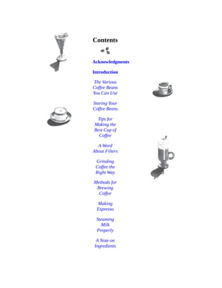 Contents
Acknowledgments
Introduction
The	Various
Coffee	Beans
You	Can	Use
Storing	Your
Coffee	Beans
Tips	for
Making	the
Best	Cup	of
Coffee
A	Word
About	Filters
Grinding
Coffee	the
Right	Way
Methods	for
Brewing
Coffee
Making
Espresso
Steaming
Milk
Properly
A	Note	on
Ingredients
	
	
	
 