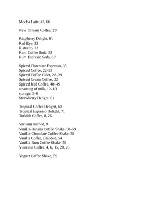 Mocha	Latte,	43,	66
New	Orleans	Coffee,	28
Raspberry	Delight,	61
Red	Eye,	33
Ristretto,	32
Rum	Coffee	Soda,	53
Rum	Espresso	Soda,	67
Spiced	Chocolate	Espresso,	35
Spiced	Coffee,	22–23
Spiced	Coffee	Cider,	28–29
Spiced	Cream	Coffee,	22
Spiced	Iced	Coffee,	48–49
steaming	of	milk,	12–13
storage,	5–6
Strawberry	Delight,	61
Tropical	Coffee	Delight,	60
Tropical	Espresso	Delight,	71
Turkish	Coffee,	8,	26
Vacuum	method,	9
Vanilla-Banana	Coffee	Shake,	58–59
Vanilla-Chocolate	Coffee	Shake,	58
Vanilla	Coffee,	Blended,	54
Vanilla-Rum	Coffee	Shake,	59
Viennese	Coffee,	4,	6,	15,	20,	26
Yogurt	Coffee	Shake,	59
 