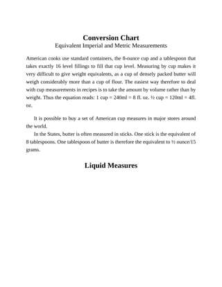Conversion	Chart
Equivalent	Imperial	and	Metric	Measurements
American	cooks	use	standard	containers,	the	8-ounce	cup	and	a	tablespoon	that
takes	exactly	16	level	fillings	to	fill	that	cup	level.	Measuring	by	cup	makes	it
very	difficult	to	give	weight	equivalents,	as	a	cup	of	densely	packed	butter	will
weigh	considerably	more	than	a	cup	of	flour.	The	easiest	way	therefore	to	deal
with	cup	measurements	in	recipes	is	to	take	the	amount	by	volume	rather	than	by
weight.	Thus	the	equation	reads:	1	cup	=	240ml	=	8	fl.	oz.	½	cup	=	120ml	=	4fl.
oz.
It	is	possible	to	buy	a	set	of	American	cup	measures	in	major	stores	around
the	world.
In	the	States,	butter	is	often	measured	in	sticks.	One	stick	is	the	equivalent	of
8	tablespoons.	One	tablespoon	of	butter	is	therefore	the	equivalent	to	½	ounce/15
grams.
Liquid	Measures
 
