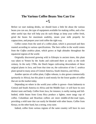 The	Various	Coffee	Beans	You	Can	Use
Before	 we	 start	 making	 drinks,	 we	 should	 learn	 a	 little	 bit	 about	 the	 various
beans	you	can	use,	the	type	of	equipment	available	for	making	coffee,	and	a	few
other	 useful	 tips	 that	 will	 help	 you	 do	 such	 things	 as	 keep	 your	 coffee	 fresh,
grind	 the	 beans	 for	 maximum	 usability,	 steam	 your	 milk	 properly	 for
cappuccinos,	and	prepare	your	iced	coffee	the	right	way.
Coffee	comes	from	the	seed	of	a	coffee	plant,	which	is	processed	and	then
roasted	according	to	various	specifications.	The	best	coffee	in	the	world	comes
from	 the	 Coffea	 arabica	 plant,	 which	 grows	 at	 high	 altitudes	 throughout	 the
equatorial	regions	of	the	world.
Originally	discovered	growing	wild	in	Ethiopia	in	ancient	times,	this	plant
was	 taken	 to	 Yemen	 by	 the	 Arabs	 and	 cultivated	 there	 as	 early	 as	 the	 sixth
century.	 In	 the	 early	 1700s,	 the	 Dutch	 began	 cultivating	 descendants	 of	 these
original	plants	in	Java,	and	from	that	time	on,	the	cultivation	of	the	C.	arabica
plant	spread	to	many	areas	of	Central	America,	South	America,	and	Africa.
Another	species	of	coffee	plant,	Coffea	robusta,	is	also	grown	commercially
(primarily	in	Africa),	but	this	plant	is	used	mostly	for	the	lower	grades	of	coffee
that	are	on	the	market	today.
Depending	on	where	in	the	world	your	coffee	is	grown—from	Indonesia	to
Central	and	South	America	to	Africa	and	the	Middle	East—it	will	have	its	own
distinct	taste	and	body.	Coffee	from	Java,	for	instance,	is	earthy	tasting	and	full-
bodied,	 while	 beans	 from	 Costa	 Rica	 produce	 a	 lighter,	 more	 tangy	 cup	 of
coffee.	 Columbian	 and	 Brazilian	 coffees	 are	 more	 middle-of-the-road	 types,
providing	a	mild	taste	that	can	easily	be	blended	with	other	beans.	Coffee	from
Kenya,	on	the	other	hand,	has	a	strong,	winy	taste.
Indeed,	coffee	from	various	regions	of	the	same	country	will	have	its	own
 