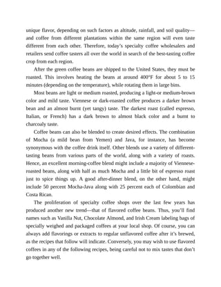 unique	flavor,	depending	on	such	factors	as	altitude,	rainfall,	and	soil	quality—
and	 coffee	 from	 different	 plantations	 within	 the	 same	 region	 will	 even	 taste
different	 from	 each	 other.	 Therefore,	 today’s	 specialty	 coffee	 wholesalers	 and
retailers	send	coffee	tasters	all	over	the	world	in	search	of	the	best-tasting	coffee
crop	from	each	region.
After	the	green	coffee	beans	are	shipped	to	the	United	States,	they	must	be
roasted.	 This	 involves	 heating	 the	 beans	 at	 around	 400°F	 for	 about	 5	 to	 15
minutes	(depending	on	the	temperature),	while	rotating	them	in	large	bins.
Most	beans	are	light	or	medium	roasted,	producing	a	light-or	medium-brown
color	and	mild	taste.	Viennese	or	dark-roasted	coffee	produces	a	darker	brown
bean	and	an	almost	burnt	(yet	tangy)	taste.	The	darkest	roast	(called	espresso,
Italian,	 or	 French)	 has	 a	 dark	 brown	 to	 almost	 black	 color	 and	 a	 burnt	 to
charcoaly	taste.
Coffee	beans	can	also	be	blended	to	create	desired	effects.	The	combination
of	 Mocha	 (a	 mild	 bean	 from	 Yemen)	 and	 Java,	 for	 instance,	 has	 become
synonymous	with	the	coffee	drink	itself.	Other	blends	use	a	variety	of	different-
tasting	 beans	 from	 various	 parts	 of	 the	 world,	 along	 with	 a	 variety	 of	 roasts.
Hence,	an	excellent	morning-coffee	blend	might	include	a	majority	of	Viennese-
roasted	beans,	along	with	half	as	much	Mocha	and	a	little	bit	of	espresso	roast
just	 to	 spice	 things	 up.	 A	 good	 after-dinner	 blend,	 on	 the	 other	 hand,	 might
include	50	percent	Mocha-Java	along	with	25	percent	each	of	Colombian	and
Costa	Rican.
The	 proliferation	 of	 specialty	 coffee	 shops	 over	 the	 last	 few	 years	 has
produced	 another	 new	 trend—that	 of	 flavored	 coffee	 beans.	 Thus,	 you’ll	 find
names	such	as	Vanilla	Nut,	Chocolate	Almond,	and	Irish	Cream	labeling	bags	of
specially	weighed	and	packaged	coffees	at	your	local	shop.	Of	course,	you	can
always	add	flavorings	or	extracts	to	regular	unflavored	coffee	after	it’s	brewed,
as	the	recipes	that	follow	will	indicate.	Conversely,	you	may	wish	to	use	flavored
coffees	in	any	of	the	following	recipes,	being	careful	not	to	mix	tastes	that	don’t
go	together	well.
 
